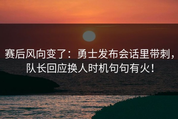 赛后风向变了：勇士发布会话里带刺，队长回应换人时机句句有火！