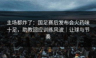 主场都炸了：国足赛后发布会火药味十足，助教回应训练风波｜让球与节奏