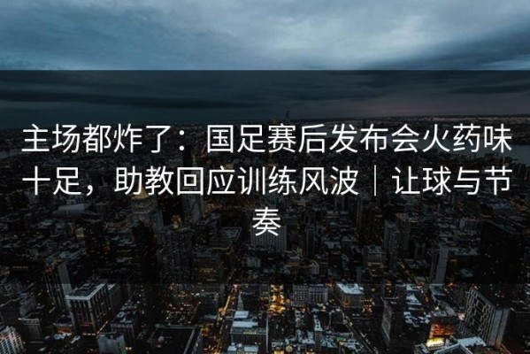 主场都炸了：国足赛后发布会火药味十足，助教回应训练风波｜让球与节奏