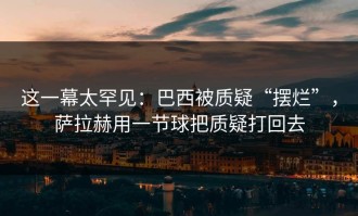 这一幕太罕见：巴西被质疑“摆烂”，萨拉赫用一节球把质疑打回去