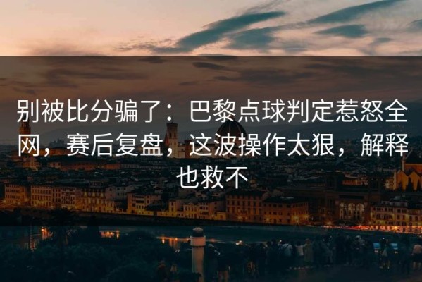 别被比分骗了：巴黎点球判定惹怒全网，赛后复盘，这波操作太狠，解释也救不