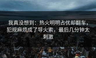 我真没想到：热火明明占优却翻车，犯规麻烦成了导火索，最后几分钟太刺激