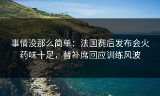 事情没那么简单：法国赛后发布会火药味十足，替补席回应训练风波