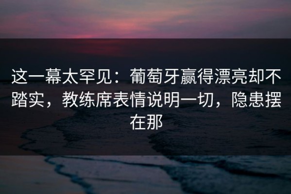 这一幕太罕见：葡萄牙赢得漂亮却不踏实，教练席表情说明一切，隐患摆在那