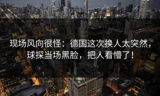 现场风向很怪：德国这次换人太突然，球探当场黑脸，把人看懵了！
