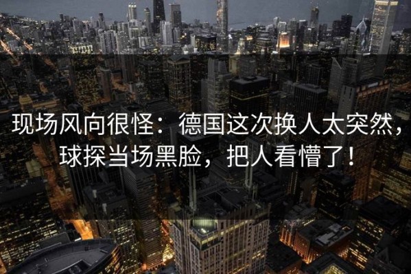 现场风向很怪：德国这次换人太突然，球探当场黑脸，把人看懵了！
