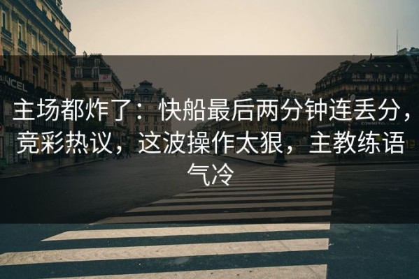 主场都炸了：快船最后两分钟连丢分，竞彩热议，这波操作太狠，主教练语气冷