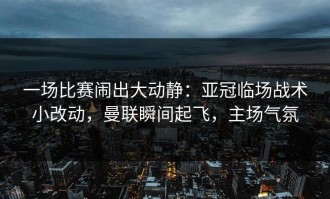 一场比赛闹出大动静：亚冠临场战术小改动，曼联瞬间起飞，主场气氛
