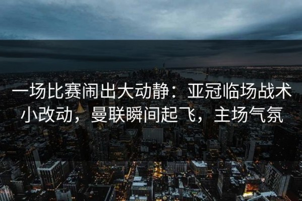 一场比赛闹出大动静：亚冠临场战术小改动，曼联瞬间起飞，主场气氛