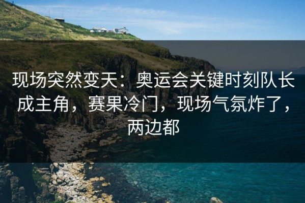 现场突然变天：奥运会关键时刻队长成主角，赛果冷门，现场气氛炸了，两边都