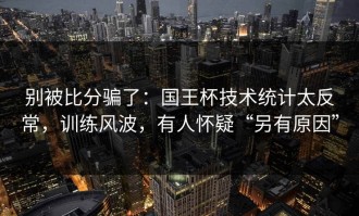 别被比分骗了：国王杯技术统计太反常，训练风波，有人怀疑“另有原因”