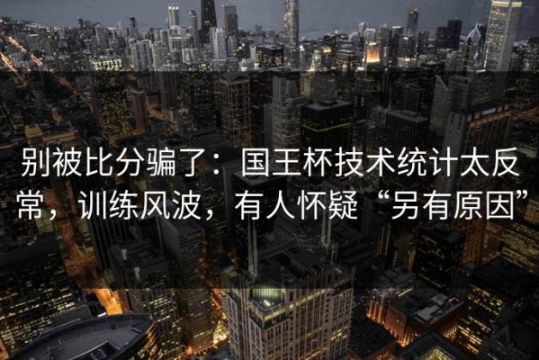 别被比分骗了：国王杯技术统计太反常，训练风波，有人怀疑“另有原因”