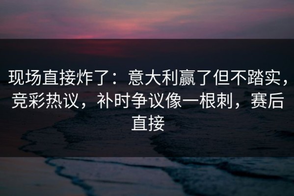 现场直接炸了：意大利赢了但不踏实，竞彩热议，补时争议像一根刺，赛后直接