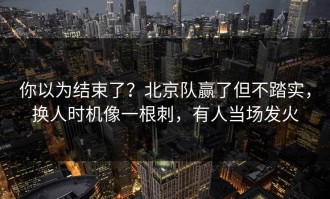 你以为结束了？北京队赢了但不踏实，换人时机像一根刺，有人当场发火