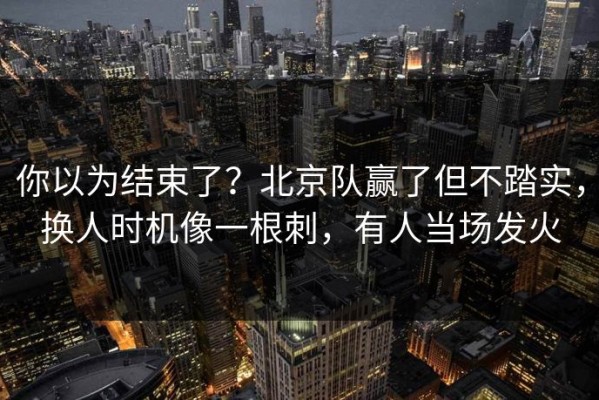 你以为结束了？北京队赢了但不踏实，换人时机像一根刺，有人当场发火