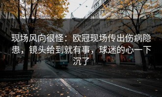 现场风向很怪：欧冠现场传出伤病隐患，镜头给到就有事，球迷的心一下沉了