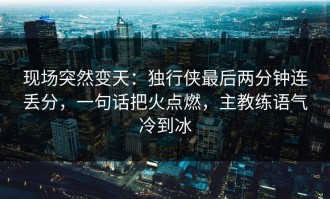 现场突然变天：独行侠最后两分钟连丢分，一句话把火点燃，主教练语气冷到冰