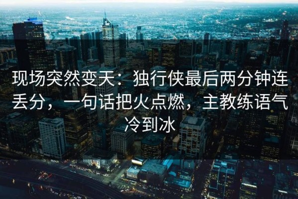 现场突然变天：独行侠最后两分钟连丢分，一句话把火点燃，主教练语气冷到冰
