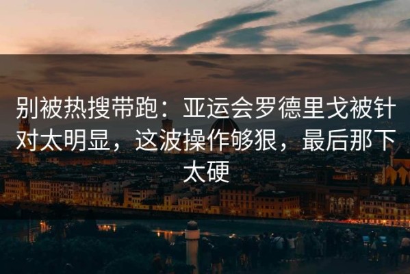 别被热搜带跑：亚运会罗德里戈被针对太明显，这波操作够狠，最后那下太硬