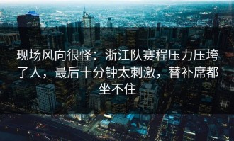 现场风向很怪：浙江队赛程压力压垮了人，最后十分钟太刺激，替补席都坐不住