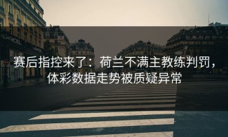 赛后指控来了：荷兰不满主教练判罚，体彩数据走势被质疑异常