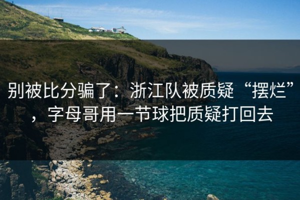 别被比分骗了：浙江队被质疑“摆烂”，字母哥用一节球把质疑打回去