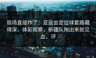 现场直接炸了：亚运会定位球套路藏得深，体彩观察，新疆队掏出来就见血，评