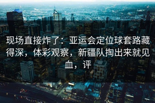 现场直接炸了：亚运会定位球套路藏得深，体彩观察，新疆队掏出来就见血，评