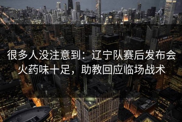 很多人没注意到：辽宁队赛后发布会火药味十足，助教回应临场战术