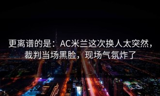 更离谱的是：AC米兰这次换人太突然，裁判当场黑脸，现场气氛炸了