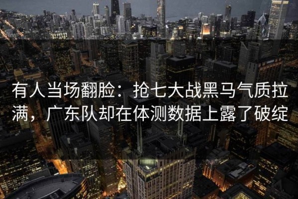 有人当场翻脸：抢七大战黑马气质拉满，广东队却在体测数据上露了破绽