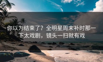 你以为结束了？全明星周末补时那一下太戏剧，镜头一扫就有戏