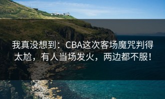我真没想到：CBA这次客场魔咒判得太尬，有人当场发火，两边都不服！