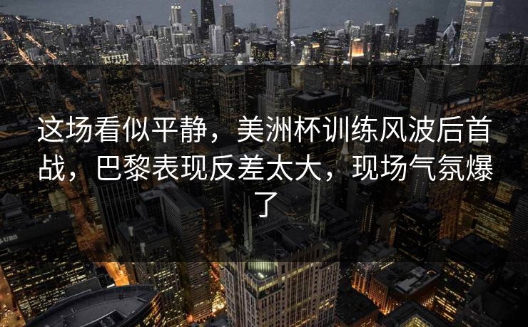 这场看似平静，美洲杯训练风波后首战，巴黎表现反差太大，现场气氛爆了