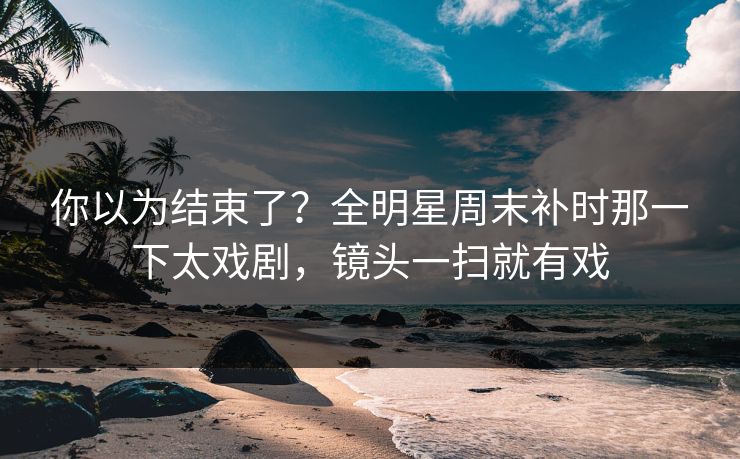 你以为结束了？全明星周末补时那一下太戏剧，镜头一扫就有戏