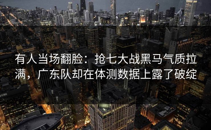 有人当场翻脸：抢七大战黑马气质拉满，广东队却在体测数据上露了破绽