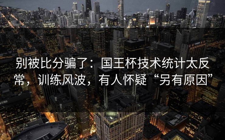 别被比分骗了：国王杯技术统计太反常，训练风波，有人怀疑“另有原因”