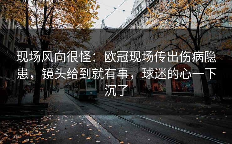 现场风向很怪：欧冠现场传出伤病隐患，镜头给到就有事，球迷的心一下沉了