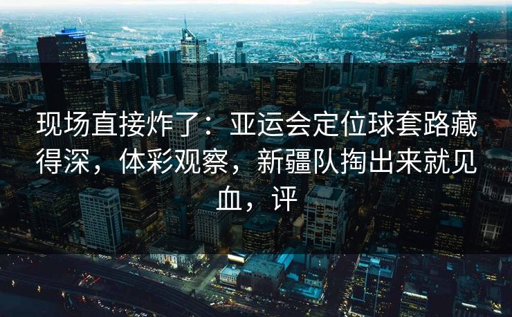 现场直接炸了：亚运会定位球套路藏得深，体彩观察，新疆队掏出来就见血，评