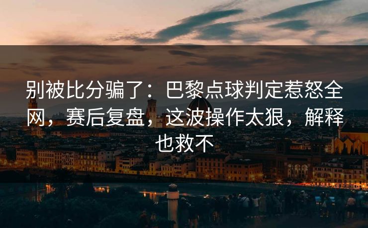 别被比分骗了：巴黎点球判定惹怒全网，赛后复盘，这波操作太狠，解释也救不