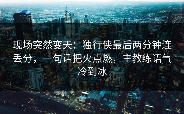 现场突然变天：独行侠最后两分钟连丢分，一句话把火点燃，主教练语气冷到冰