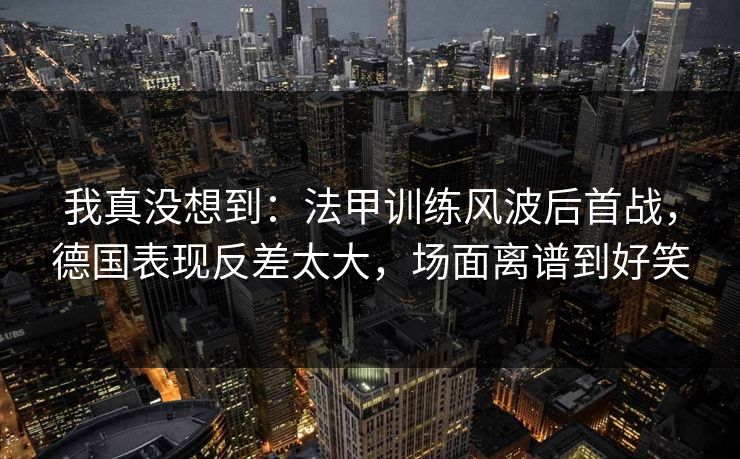 我真没想到：法甲训练风波后首战，德国表现反差太大，场面离谱到好笑