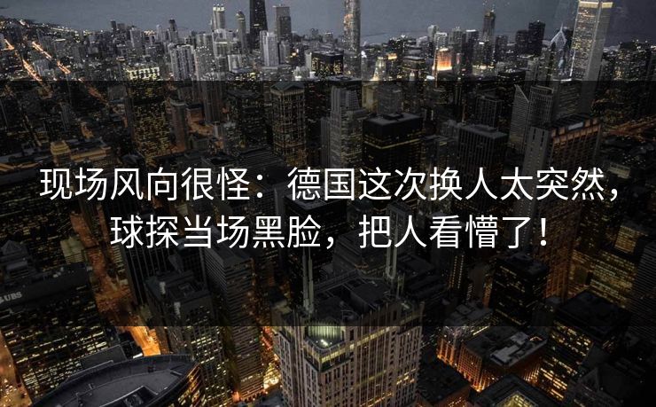 现场风向很怪：德国这次换人太突然，球探当场黑脸，把人看懵了！