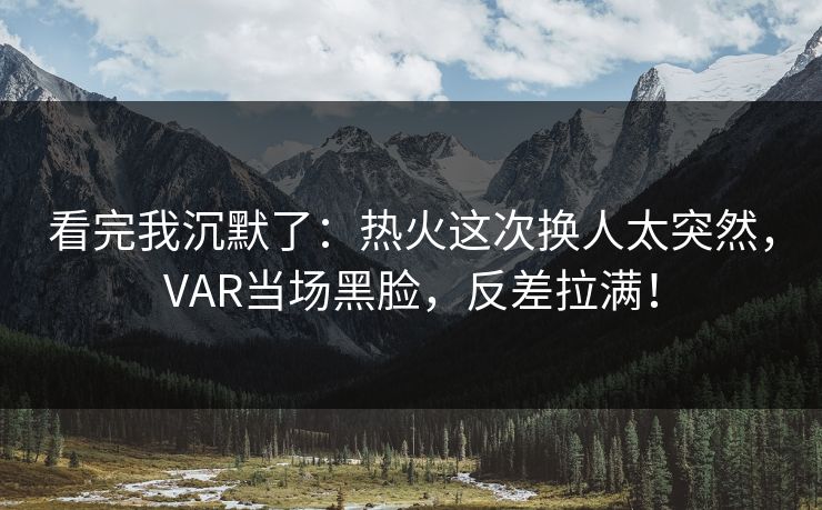 看完我沉默了：热火这次换人太突然，VAR当场黑脸，反差拉满！