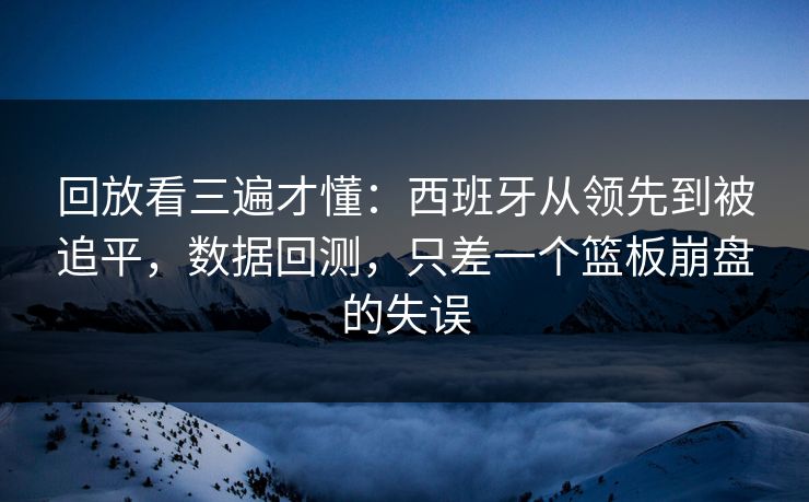 回放看三遍才懂：西班牙从领先到被追平，数据回测，只差一个篮板崩盘的失误
