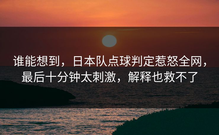 谁能想到，日本队点球判定惹怒全网，最后十分钟太刺激，解释也救不了
