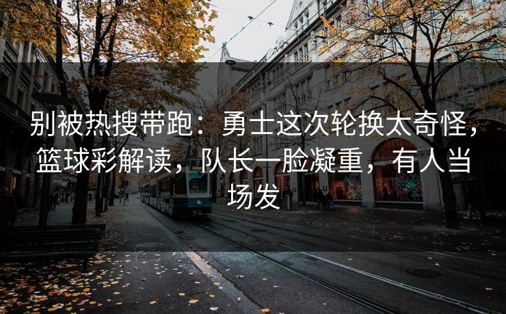 别被热搜带跑：勇士这次轮换太奇怪，篮球彩解读，队长一脸凝重，有人当场发
