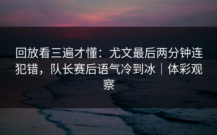 回放看三遍才懂：尤文最后两分钟连犯错，队长赛后语气冷到冰｜体彩观察