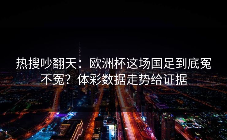 热搜吵翻天：欧洲杯这场国足到底冤不冤？体彩数据走势给证据