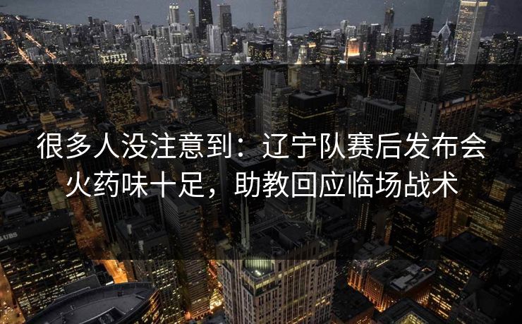 很多人没注意到：辽宁队赛后发布会火药味十足，助教回应临场战术